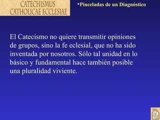 El Catecismo no quiere transmitir opiniones de grupos, sino la fe eclesial, que no ha sido inventada por nosotros. Sólo tal unidad en lo básico y fundamental hace también posible una pluralidad viviente.  Pinceladas de un Diagnóstico 