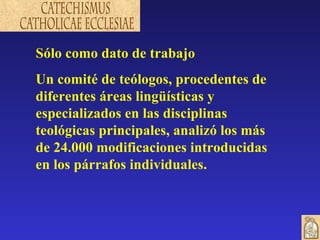 Sólo como dato de trabajo Un comité de teólogos, procedentes de diferentes áreas lingüísticas y especializados en las disciplinas teológicas principales, analizó los más de 24.000 modificaciones introducidas en los párrafos individuales. 