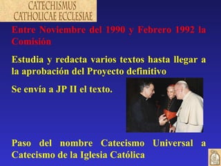 Entre Noviembre del 1990 y Febrero 1992 la Comisión Estudia y redacta varios textos hasta llegar a la aprobación del Proyecto definitivo Se envía a JP II el texto. Paso del nombre Catecismo Universal a Catecismo de la Iglesia Católica 