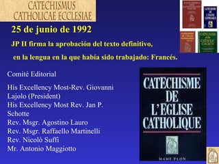 25 de junio de 1992 JP II firma la aprobación del texto definitivo, en la lengua en la que había sido trabajado: Francés. Comité Editorial His Excellency Most-Rev. Giovanni Lajolo (President)  His Excellency Most Rev. Jan P. Schotte Rev. Msgr. Agostino Lauro Rev. Msgr. Raffaello Martinelli Rev. Nicolò Suffi Mr. Antonio Maggiotto 
