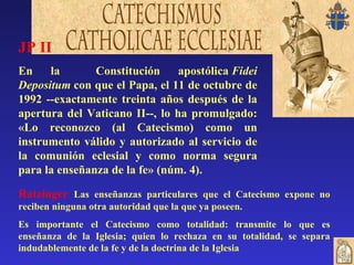 JP II En la  Constitución apostólica  Fidei Depositum  con que el Papa, el 11 de octubre de 1992 --exactamente treinta años después de la apertura del Vaticano II--, lo ha promulgado: «Lo reconozco (al Catecismo) como un instrumento válido y autorizado al servicio de la comunión eclesial y como norma segura para la enseñanza de la fe» (núm. 4).   Ratzinger  Las enseñanzas particulares que el Catecismo expone no reciben ninguna otra autoridad que la que ya poseen.  Es importante el Catecismo como totalidad: transmite lo que es enseñanza de la Iglesia; quien lo rechaza en su totalidad, se separa indudablemente de la fe y de la doctrina de la Iglesia   