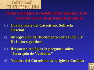 Temas señalados o reelaborados después de la consulta hecha al episcopado mundial Cuarta parte del Catecismo: Sobre la Oración. Intregración del Documento central del CV II: Lumen gentium. Respuesta teológica la pregunta sobre “Jerarquía de Verdades” Nombre del Catecismo de la Iglesia Catòlica 