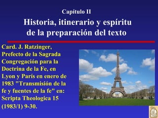 Card. J. Ratzinger, Prefecto de la Sagrada Congregación para la Doctrina de la Fe, en Lyon y París en enero de 1983 "Transmisión de la fe y fuentes de la fe" en: Scripta Theologica 15 (1983/1) 9-30.   Capítulo II Historia, itinerario y espíritu de la preparación del texto 