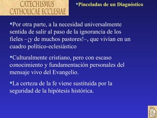 Por otra parte, a la necesidad universalmente sentida de salir al paso de la ignorancia de los fieles –¡y de muchos pastores!–, que vivían en un cuadro político-eclesiástico Culturalmente cristiano, pero con escaso conocimiento y fundamentación personales del mensaje vivo del Evangelio.  La certeza de la fe viene sustituida por la seguridad de la hipótesis histórica. Pinceladas de un Diagnóstico 