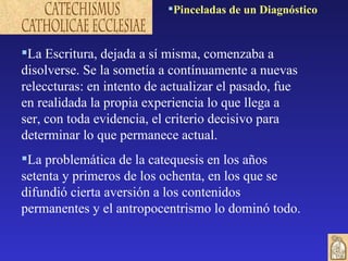 La Escritura, dejada a sí misma, comenzaba a disolverse. Se la sometía a contínuamente a nuevas releccturas: en intento de actualizar el pasado, fue en realidada la propia experiencia lo que llega a ser, con toda evidencia, el criterio decisivo para determinar lo que permanece actual. La problemática de la catequesis en los años setenta y primeros de los ochenta, en los que se difundió cierta aversión a los contenidos permanentes y el antropocentrismo lo dominó todo.  Pinceladas de un Diagnóstico 