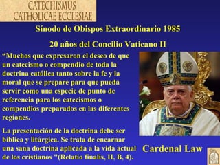 Sínodo de Obispos Extraordinario 1985 20 años del Concilio Vaticano II “ Muchos que expresaron el deseo de que un catecismo o compendio de toda la doctrina católica tanto sobre la fe y la moral que se prepare para que pueda servir como una especie de punto de referencia para los catecismos o compendios preparados en las diferentes regiones.  La presentación de la doctrina debe ser bíblica y litúrgica. Se trata de encarnar una sana doctrina aplicada a la vida actual de los cristianos "(Relatio finalis, II, B, 4). Cardenal Law   