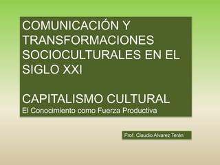 Prof. Claudio Alvarez Terán
COMUNICACIÓN Y
TRANSFORMACIONES
SOCIOCULTURALES EN EL
SIGLO XXI
CAPITALISMO CULTURAL
El Conocimiento como Fuerza Productiva
 