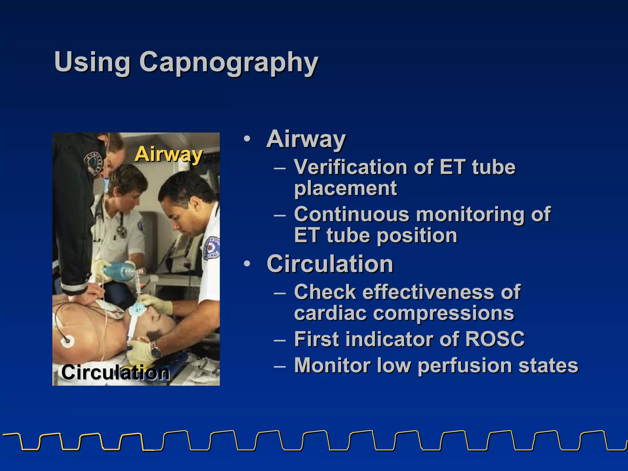 Using Capnography Airway Verification of ET tube placement Continuous monitoring of  ET tube position Circulation Check effectiveness of cardiac compressions First indicator of ROSC Monitor low perfusion states Airway Circulation 
