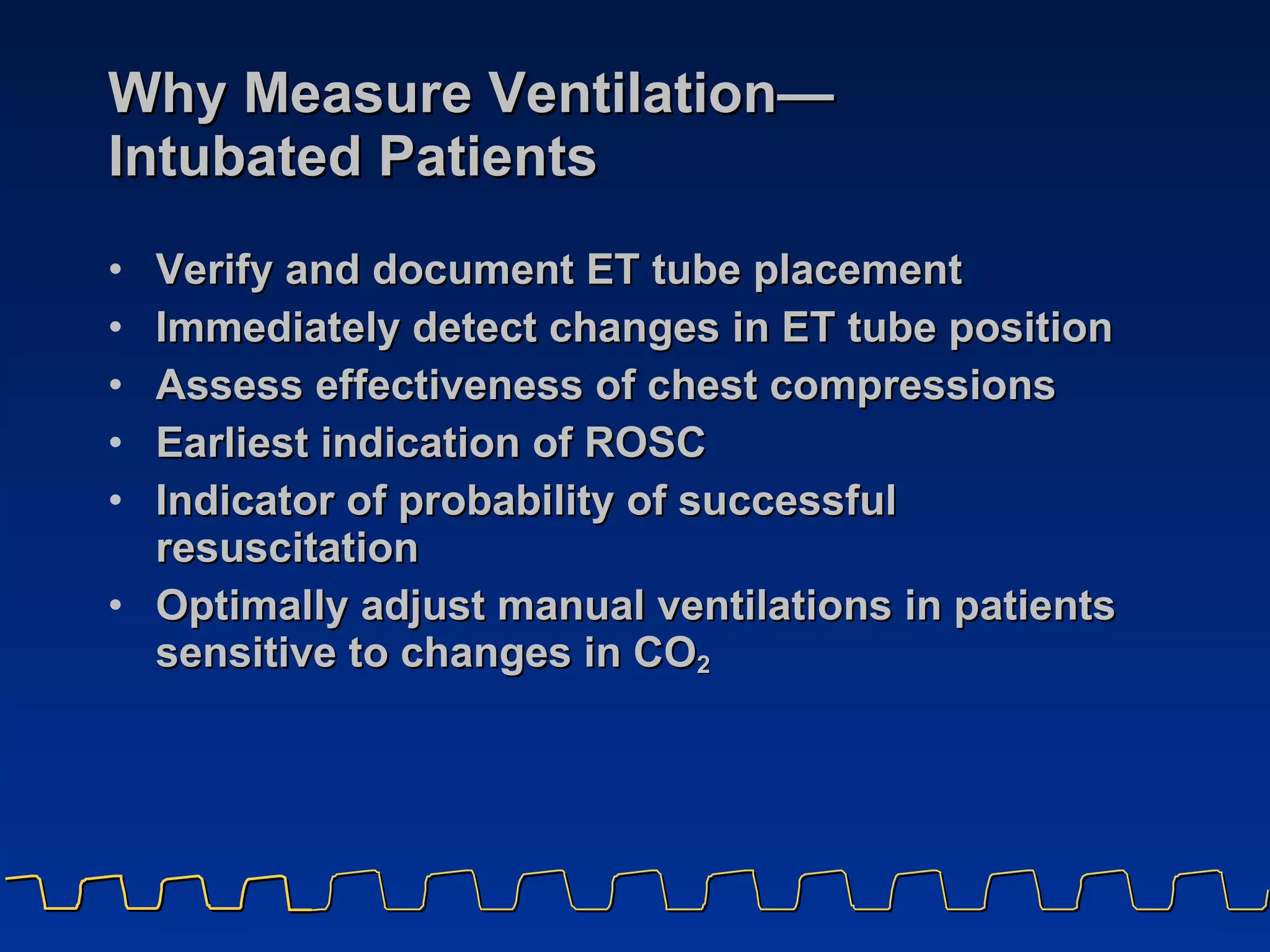 Why Measure Ventilation — Intubated Patients Verify and document ET tube placement Immediately detect changes in ET tube position Assess effectiveness of chest compressions Earliest indication of ROSC Indicator of probability of successful resuscitation Optimally adjust manual ventilations in patients sensitive to changes in CO 2 