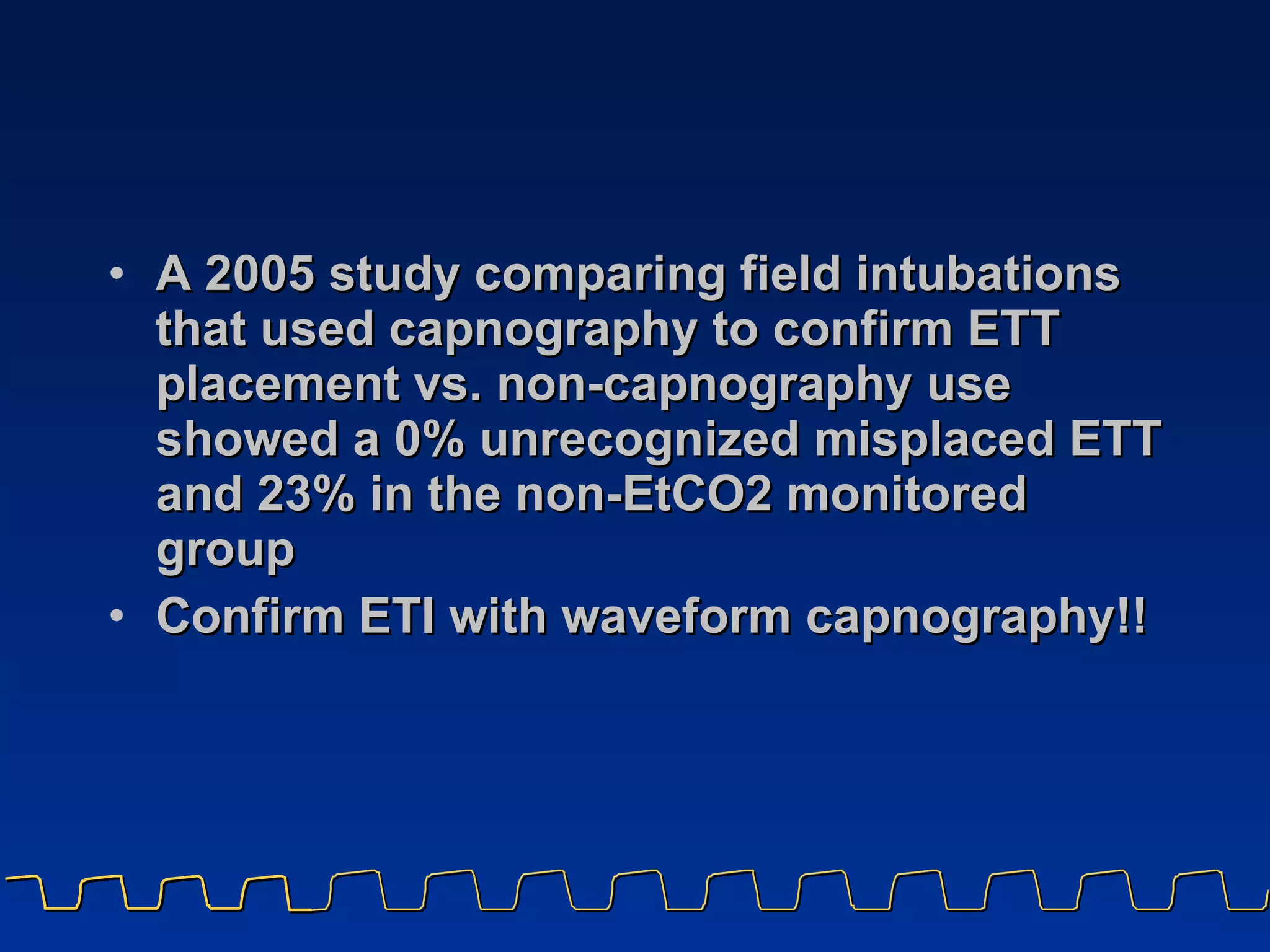 A 2005 study comparing field intubations that used capnography to confirm ETT placement vs. non-capnography use showed a 0% unrecognized misplaced ETT and 23% in the non-EtCO2 monitored group Confirm ETI with waveform capnography!! 
