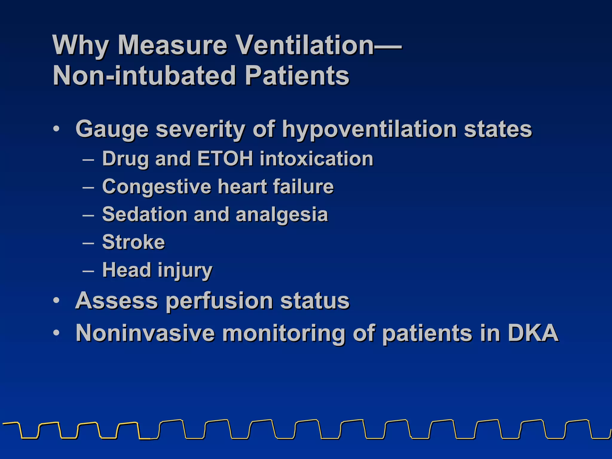 Why Measure Ventilation— Non-intubated Patients Gauge severity of hypoventilation states Drug and ETOH intoxication Congestive heart failure Sedation and analgesia Stroke  Head injury  Assess perfusion status Noninvasive monitoring of patients in DKA 