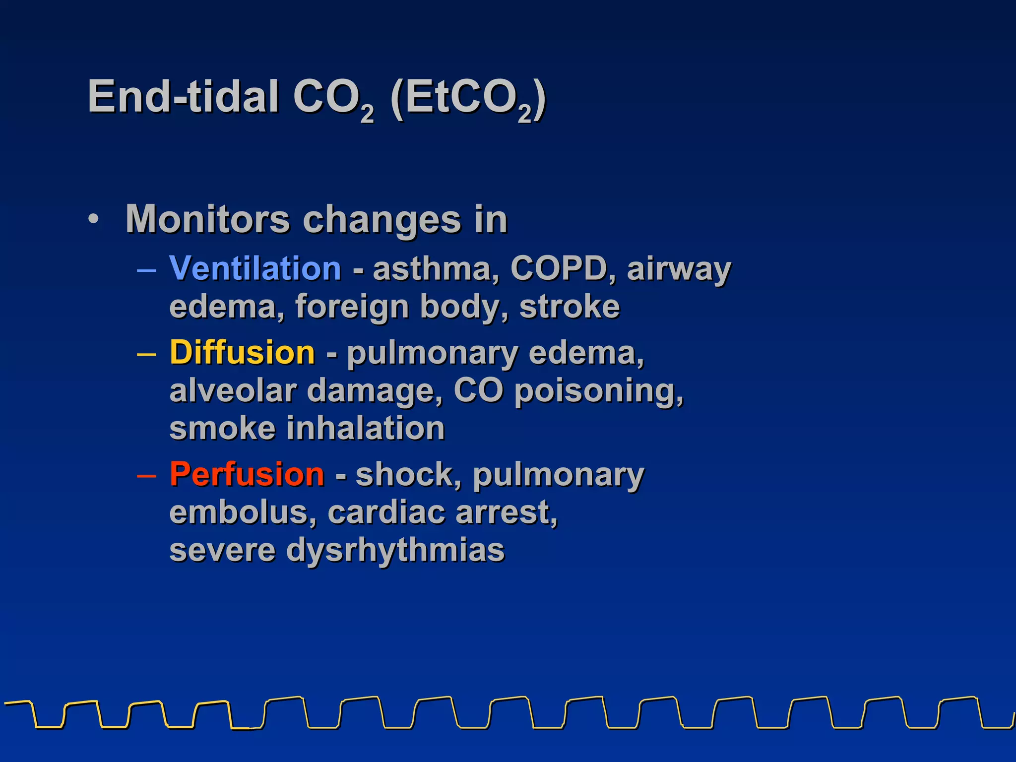 End-tidal CO 2  (EtCO 2 ) Monitors changes in  Ventilation   - asthma, COPD, airway edema, foreign body, stroke Diffusion  - pulmonary edema,  alveolar damage, CO poisoning, smoke inhalation Perfusion   - shock, pulmonary embolus, cardiac arrest,  severe dysrhythmias 