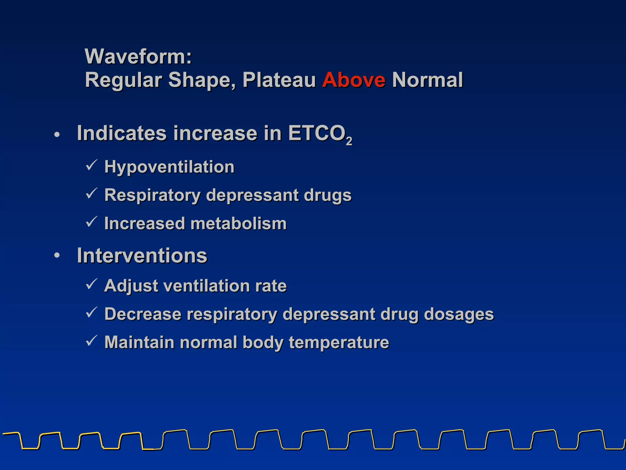 Waveform:  Regular Shape, Plateau   Above   Normal Indicates increase in ETCO 2   Hypoventilation Respiratory depressant drugs Increased metabolism Interventions Adjust ventilation rate Decrease respiratory depressant drug dosages Maintain normal body temperature 