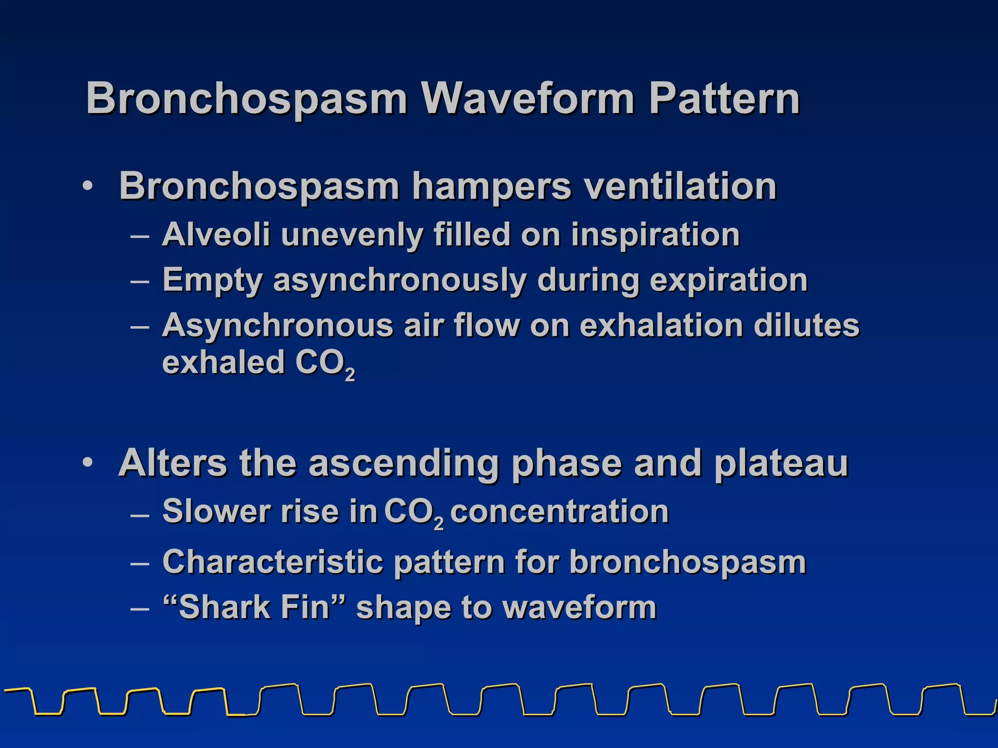 Bronchospasm Waveform Pattern Bronchospasm hampers ventilation Alveoli unevenly filled on inspiration  Empty asynchronously during expiration Asynchronous air flow on exhalation dilutes exhaled CO 2 Alters   the ascending phase and plateau Slower rise in   CO 2  concentration  Characteristic pattern for bronchospasm “ Shark Fin” shape to waveform 
