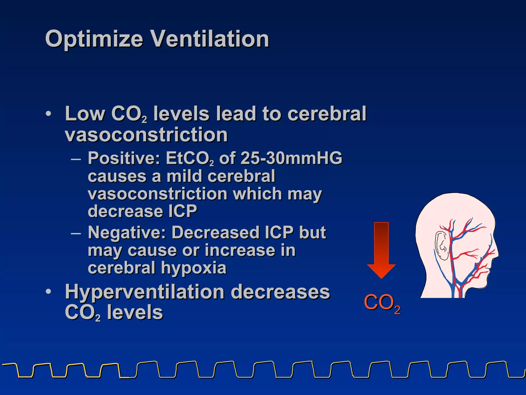 Optimize Ventilation  Low CO 2  levels lead to cerebral vasoconstriction Positive: EtCO 2  of 25-30mmHG causes a mild cerebral vasoconstriction which may decrease ICP Negative: Decreased ICP but  may cause or increase in  cerebral hypoxia   Hyperventilation decreases  CO 2  levels CO 2 
