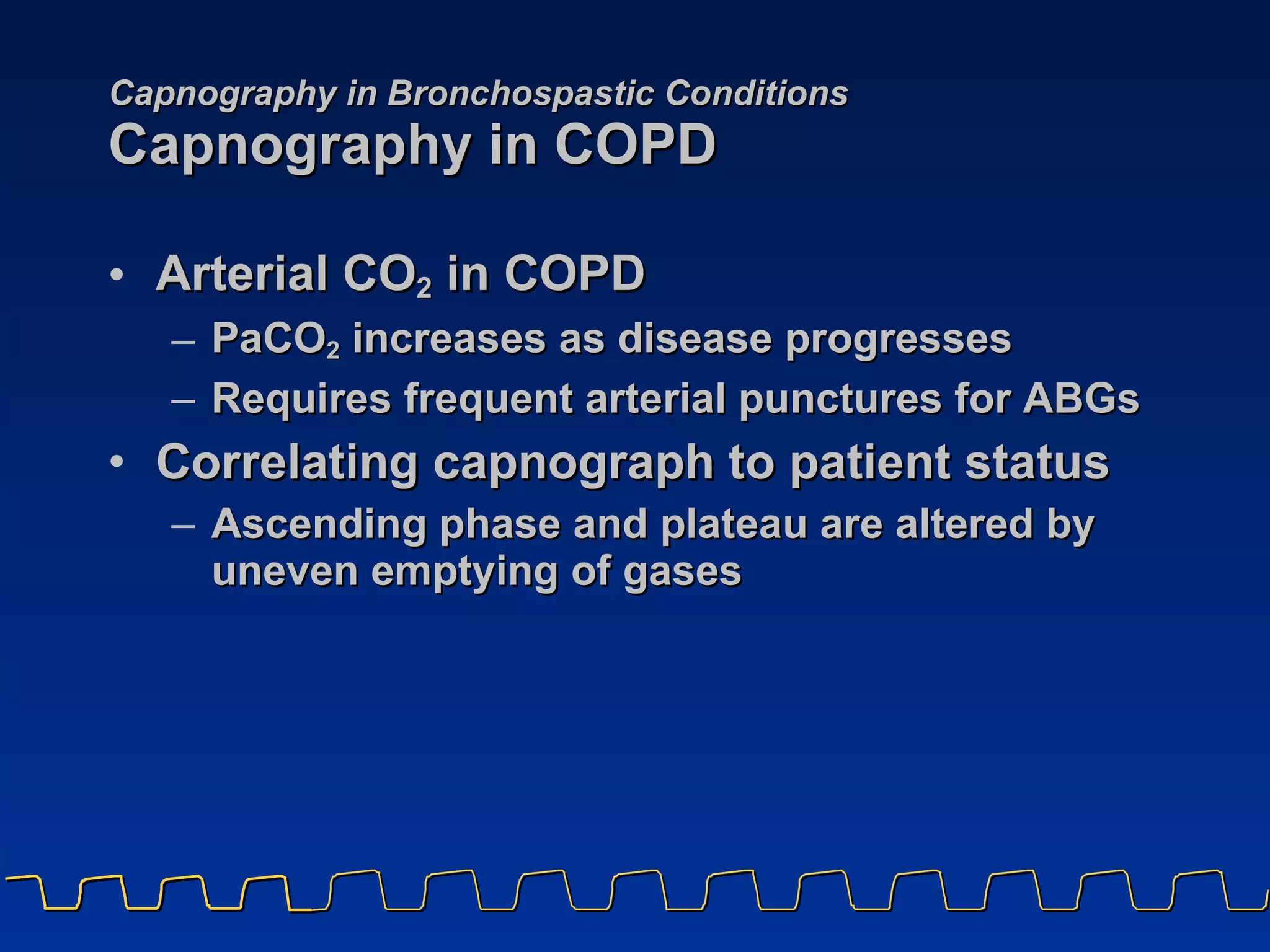 Capnography in Bronchospastic Conditions Capnography in COPD Arterial CO 2  in COPD PaCO 2  increases as disease progresses Requires frequent arterial punctures for ABGs Correlating capnograph to patient status Ascending phase and plateau are altered by uneven emptying of gases 
