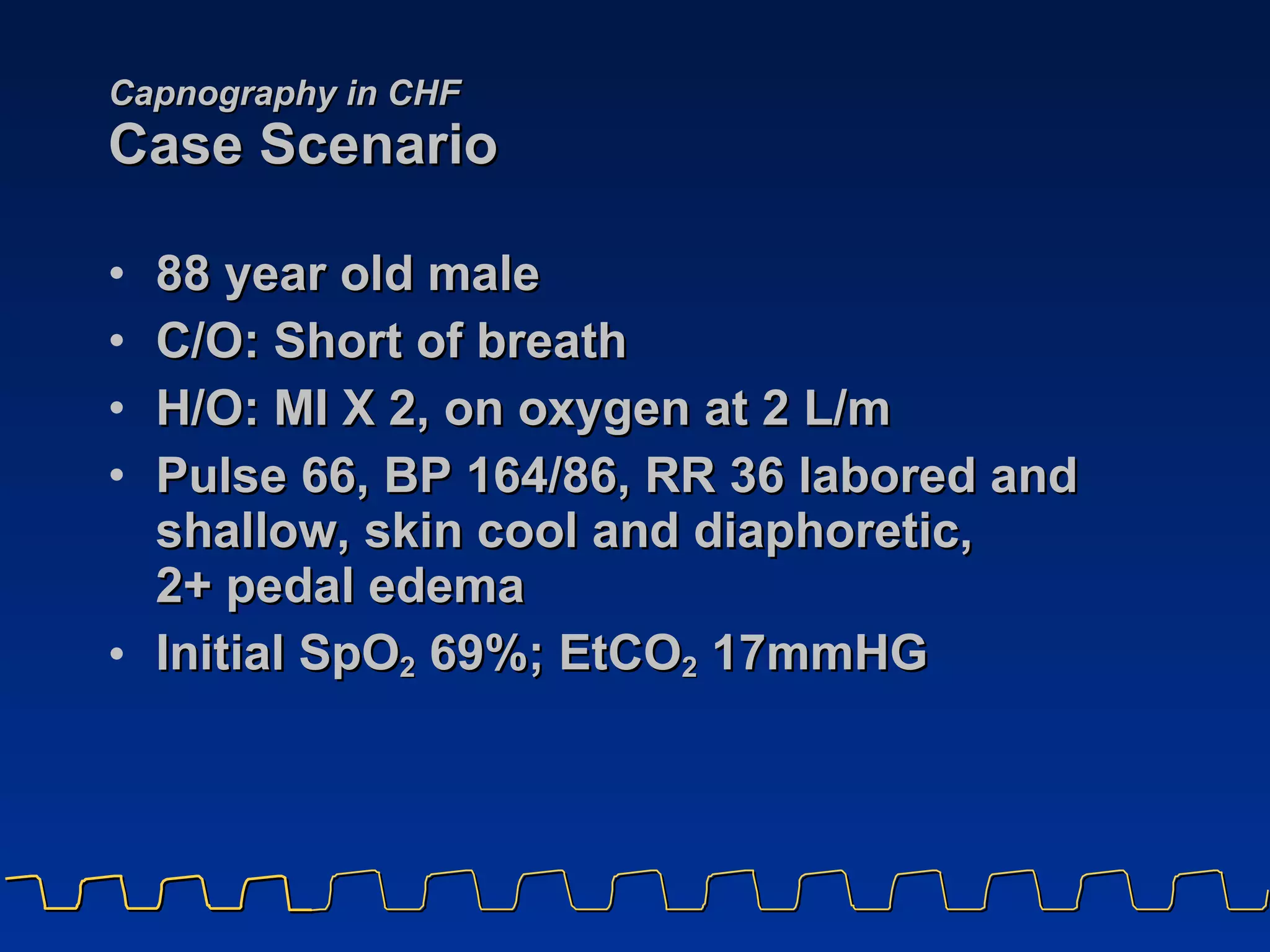 Capnography in CHF Case Scenario 88 year old male  C/O: Short of breath H/O: MI X 2, on oxygen at 2 L/m Pulse 66, BP 164/86, RR 36 labored and shallow, skin cool and diaphoretic,  2+ pedal edema Initial SpO 2  69%; EtCO 2  17mmHG 