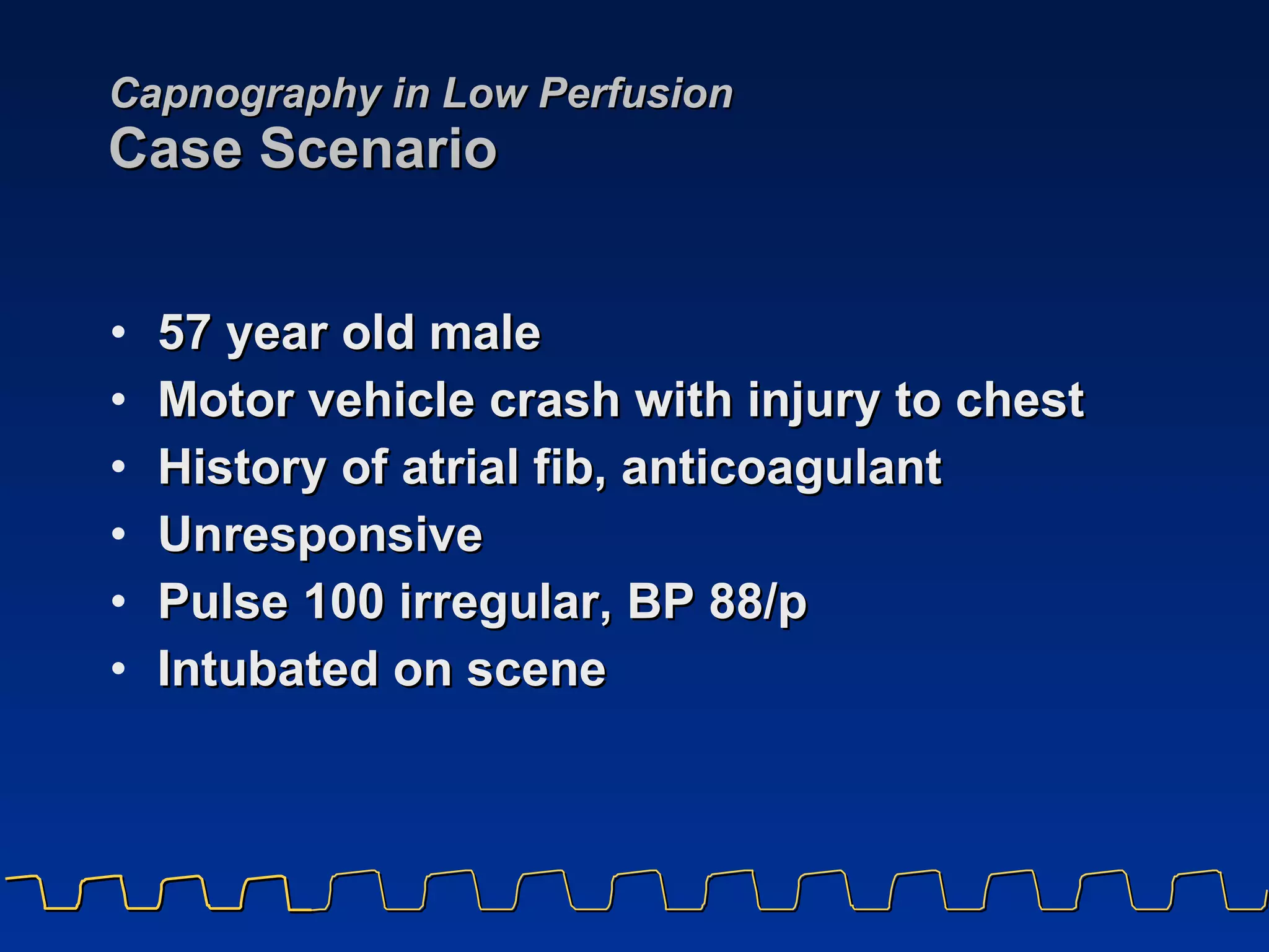 Capnography in Low Perfusion Case Scenario 57 year old male  Motor vehicle crash with injury to chest History of atrial fib, anticoagulant Unresponsive Pulse 100 irregular, BP 88/p Intubated on scene 
