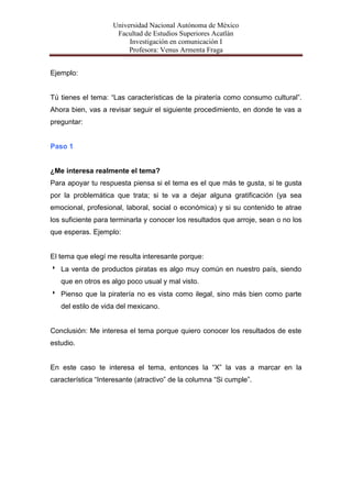 Universidad Nacional Autónoma de México
                     Facultad de Estudios Superiores Acatlán
                         Investigación en comunicación I
                         Profesora: Venus Armenta Fraga


Ejemplo:


Tú tienes el tema: “Las características de la piratería como consumo cultural”.
Ahora bien, vas a revisar seguir el siguiente procedimiento, en donde te vas a
preguntar:


Paso 1


¿Me interesa realmente el tema?
Para apoyar tu respuesta piensa si el tema es el que más te gusta, si te gusta
por la problemática que trata; si te va a dejar alguna gratificación (ya sea
emocional, profesional, laboral, social o económica) y si su contenido te atrae
los suficiente para terminarla y conocer los resultados que arroje, sean o no los
que esperas. Ejemplo:


El tema que elegí me resulta interesante porque:
 La venta de productos piratas es algo muy común en nuestro país, siendo
   que en otros es algo poco usual y mal visto.
 Pienso que la piratería no es vista como ilegal, sino más bien como parte
   del estilo de vida del mexicano.


Conclusión: Me interesa el tema porque quiero conocer los resultados de este
estudio.


En este caso te interesa el tema, entonces la “X” la vas a marcar en la
característica “Interesante (atractivo” de la columna “Si cumple”.
 