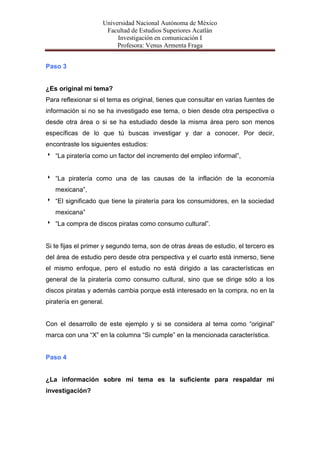 Universidad Nacional Autónoma de México
                     Facultad de Estudios Superiores Acatlán
                         Investigación en comunicación I
                         Profesora: Venus Armenta Fraga


Paso 3


¿Es original mi tema?
Para reflexionar si el tema es original, tienes que consultar en varias fuentes de
información si no se ha investigado ese tema, o bien desde otra perspectiva o
desde otra área o si se ha estudiado desde la misma área pero son menos
específicas de lo que tú buscas investigar y dar a conocer. Por decir,
encontraste los siguientes estudios:
 “La piratería como un factor del incremento del empleo informal”,


 “La piratería como una de las causas de la inflación de la economía
   mexicana”,
 “El significado que tiene la piratería para los consumidores, en la sociedad
   mexicana”
 “La compra de discos piratas como consumo cultural”.


Si te fijas el primer y segundo tema, son de otras áreas de estudio, el tercero es
del área de estudio pero desde otra perspectiva y el cuarto está inmerso, tiene
el mismo enfoque, pero el estudio no está dirigido a las características en
general de la piratería como consumo cultural, sino que se dirige sólo a los
discos piratas y además cambia porque está interesado en la compra, no en la
piratería en general.


Con el desarrollo de este ejemplo y si se considera al tema como “original”
marca con una “X” en la columna “Si cumple” en la mencionada característica.


Paso 4


¿La información sobre mi tema es la suficiente para respaldar mi
investigación?
 