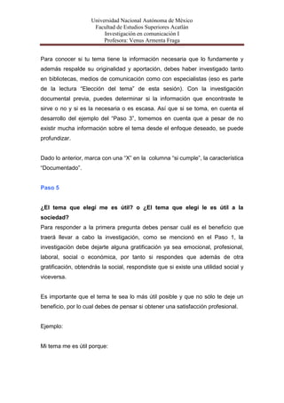 Universidad Nacional Autónoma de México
                     Facultad de Estudios Superiores Acatlán
                         Investigación en comunicación I
                         Profesora: Venus Armenta Fraga


Para conocer si tu tema tiene la información necesaria que lo fundamente y
además respalde su originalidad y aportación, debes haber investigado tanto
en bibliotecas, medios de comunicación como con especialistas (eso es parte
de la lectura “Elección del tema” de esta sesión). Con la investigación
documental previa, puedes determinar si la información que encontraste te
sirve o no y si es la necesaria o es escasa. Así que si se toma, en cuenta el
desarrollo del ejemplo del “Paso 3”, tomemos en cuenta que a pesar de no
existir mucha información sobre el tema desde el enfoque deseado, se puede
profundizar.


Dado lo anterior, marca con una “X” en la columna “si cumple”, la característica
“Documentado”.


Paso 5


¿El tema que elegí me es útil? o ¿El tema que elegí le es útil a la
sociedad?
Para responder a la primera pregunta debes pensar cuál es el beneficio que
traerá llevar a cabo la investigación, como se mencionó en el Paso 1, la
investigación debe dejarte alguna gratificación ya sea emocional, profesional,
laboral, social o económica, por tanto si respondes que además de otra
gratificación, obtendrás la social, respondiste que si existe una utilidad social y
viceversa.


Es importante que el tema te sea lo más útil posible y que no sólo te deje un
beneficio, por lo cual debes de pensar si obtener una satisfacción profesional.


Ejemplo:


Mi tema me es útil porque:
 