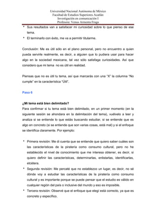 Universidad Nacional Autónoma de México
                      Facultad de Estudios Superiores Acatlán
                          Investigación en comunicación I
                          Profesora: Venus Armenta Fraga
 Sus resultados van a satisfacer mi curiosidad sobre lo que pienso de ese
   tema.
 El terminarlo con éxito, me va a permitir titularme.


Conclusión: Me es útil sólo en el plano personal, pero no encuentro a quien
pueda servirle realmente, es decir, a alguien que lo pudiera usar para hacer
algo en la sociedad mexicana, tal vez sólo satisfaga curiosidades. Así que
considero que mi tema no es útil en realidad.


Piensas que no es útil tu tema, así que marcarás con una “X” la columna “No
cumple” en la característica “Útil”.


Paso 6


¿Mi tema está bien delimitado?
Para confirmar si tu tema está bien delimitado, en un primer momento (en la
siguiente sesión se ahondara en la delimitación del tema), vuélvelo a leer y
analiza si se entiende lo que estás buscando estudiar, si se entiende que es
algo en concreto (si se entiende que son varias cosas, está mal) y si el enfoque
se identifica claramente. Por ejemplo:


 Primera revisión: Me di cuenta que se entiende que quiero saber cuáles son
   las características de la piratería como consumo cultural, pero no he
   establecido el nivel de conocimiento que me interesa obtener, es decir, si
   quiero definir las características, determinarlas, enlistarlas, identificarlas,
   etcétera.
 Segunda revisión: Me percaté que no establezco un lugar, es decir, no sé
   dónde voy a estudiar las características de la piratería como consumo
   cultural y es importante porque se puede pensar que el estudio es válido en
   cualquier región del país o inclusive del mundo y eso es imposible.
 Tercera revisión: Observé que el enfoque que elegí está correcto, ya que es
   concreto y específico.
 