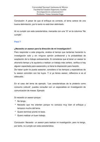 Universidad Nacional Autónoma de México
                     Facultad de Estudios Superiores Acatlán
                         Investigación en comunicación I
                         Profesora: Venus Armenta Fraga


Conclusión: A pesar de que el enfoque es correcto, el tema carece de una
buena delimitación, por lo tanto no está bien delimitado.


Al no cumplir con esta característica, marcarás con una “X” en la columna “No
cumple”.


Paso 7


¿Necesito un asesor para la dirección de mi investigación?
Para responder a esta pregunta, analiza el tiempo que tardarías haciendo tu
investigación solo y sin ninguna opinión profesional y la probabilidad de
aceptación de tu trabajo exitosamente. Si consideras que el tener un asesor te
ahorraría tiempo y te ayudaría a realizar un trabajo más certero, verifica si hay
alguien capacitado para asesorarte y si tiene la disposición para hacerlo.
De haber quién te pueda asesorar, considera si los tiempos y expectativas de
tu asesor coinciden con los tuyos. Y si ya tienes asesor, reflexiona si es el
adecuado.


En el caso del tema de ejemplo: “Las características de la piratería como
consumo cultural”, puedes consultar con un especialista en Investigación de
comunicación de masas. Ejemplo:


Si necesito un asesor porque:
 No tengo.
 Necesito que me orienten porque no conozco muy bien el enfoque y
   tampoco mucho del tema.
 Quiero terminar pronto mi tesis.
 Quiero realizar un buen trabajo.


Conclusión: Necesito un asesor para realizar mi investigación, pero no tengo,
por tanto, no cumplo con esta característica.
 