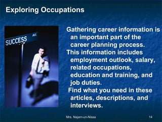 Exploring Occupations

                Gathering career information is
                 an important part of the
                 career planning process.
                This information includes
                 employment outlook, salary,
                 related occupations,
                 education and training, and
                 job duties.
                Find what you need in these
                 articles, descriptions, and
                 interviews.
                Mrs. Najam-un-Nissa        14
 