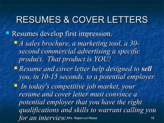 RESUMES & COVER LETTERS
   Resumes develop first impression.
     A sales brochure, a marketing tool, a 30-
      second commercial advertising a specific
      product. That product is YOU!
     Resume and cover letter help designed to sell
      you, in 10-15 seconds, to a potential employer.
     In today's competitive job market, your
      resume and cover letter must convince a
      potential employer that you have the right
      qualifications and skills to warrant calling you
      for an interview.Mrs. Najam-un-Nissa          19
 