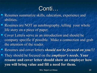 Conti…
   Resumes summarize skills, education, experience and
    abilities.
   Resumes are NOT an autobiography, telling your whole
    life story on a piece of paper.
   Cover Letters serve as an introduction and should be
    company specific if possible. Make a connection and grab
    the attention of the reader.
   Resumes and cover letters should not be focused on you!!!
   They should be focused on the employer's needs. Your
    resume and cover letter should show an employer how
    you will bring value and fill a need for them.
                          Mrs. Najam-un-Nissa            20
 