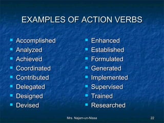 EXAMPLES OF ACTION VERBS

   Accomplished                 Enhanced
   Analyzed                     Established
   Achieved                     Formulated
   Coordinated                  Generated
   Contributed                  Implemented
   Delegated                    Supervised
   Designed                     Trained
   Devised                      Researched
                   Mrs. Najam-un-Nissa          22
 