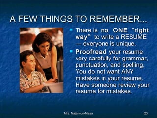 A FEW THINGS TO REMEMBER...
                There is no ONE “right
                 way” to write a RESUME
                 — everyone is unique.
                Proofread your resume
                 very carefully for grammar,
                 punctuation, and spelling.
                 You do not want ANY
                 mistakes in your resume.
                 Have someone review your
                 resume for mistakes.


          Mrs. Najam-un-Nissa            23
 