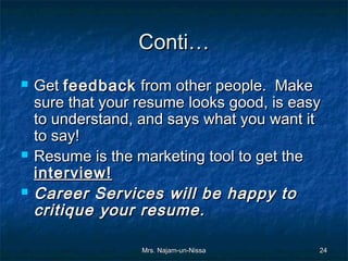 Conti…
   Get feedback from other people. Make
    sure that your resume looks good, is easy
    to understand, and says what you want it
    to say!
   Resume is the marketing tool to get the
    interview!
   Career Services will be happy to
    critique your resume.

                   Mrs. Najam-un-Nissa      24
 