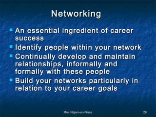 Networking
   An essential ingredient of career
    success
   Identify people within your network
   Continually develop and maintain
    relationships, informally and
    formally with these people
   Build your networks particularly in
    relation to your career goals


                 Mrs. Najam-un-Nissa      26
 