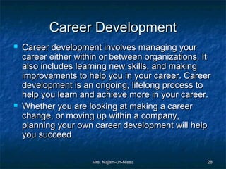 Career Development
   Career development involves managing your
    career either within or between organizations. It
    also includes learning new skills, and making
    improvements to help you in your career. Career
    development is an ongoing, lifelong process to
    help you learn and achieve more in your career.
   Whether you are looking at making a career
    change, or moving up within a company,
    planning your own career development will help
    you succeed

                      Mrs. Najam-un-Nissa           28
 