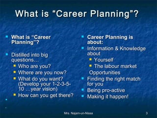 What is “Career Planning”?  

   What is “Career                    Career Planning is
    Planning”?                          about:
                                       Information & Knowledge
   Distilled into big                  about
    questions…                            Yourself
      Who are you?                       The labour market
      Where are you now?                Opportunities
      What do you want?               Finding the right match
       (Develop your 1-2-3-5-           for you
       10 …year vision)                Being pro-active
      How can you get there?          Making it happen!
    
     
     
     
    


                         Mrs. Najam-un-Nissa                  3
 