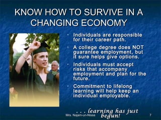 KNOW HOW TO SURVIVE IN A
   CHANGING ECONOMY
         •   Individuals are responsible
             for their career path.
         •   A college degree does NOT
             guarantee employment, but
             it sure helps give options.
         •   Individuals must accept
             risks that accompany
             employment and plan for the
             future.
         •   Commitment to lifelong
             learning will help keep an
             individual employable.


                . . . learning has just
         Mrs. Najam-un-Nissa begun!        7
 