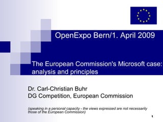 OpenExpo Bern/1. April 2009


  The European Commission's Microsoft case:
  analysis and principles

Dr. Carl-Christian Buhr
DG Competition, European Commission

(speaking in a personal capacity - the views expressed are not necessarily
those of the European Commission)
                                                                             1
 