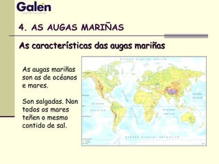 4. AS AUGAS MARIÑAS
As augas mariñas
son as de océanos
e mares.
Son salgadas. Non
todos os mares
teñen o mesmo
contido de sal.
As características das augas mariñasAs características das augas mariñas
 