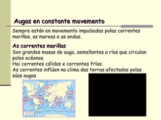 As correntes mariñasAs correntes mariñas
Son grandes masas de auga, semellantes a ríos que circulan
polos océanos.
Hai correntes cálidas e correntes frías.
As correntes inflúen no clima das terras afectadas polas
súas augas
Augas en constante movementoAugas en constante movemento
Sempre están en movemento impulsadas polas correntes
mariñas, as mareas e as ondas.
 