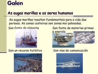 As augas mariñas e os seres humanosAs augas mariñas e os seres humanos
As augas mariñas resultan fundamentais para a vida das
persoas. As zonas costeiras son zonas moi poboadas.
Son fonte de alimento Son fonte de materias primas
e enerxía
Son vías de comunicaciónSon un recurso turístico
 