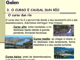 3. O CURSO E CAUDAL DUN RÍO
O curso dun río é o percorrido desde o seu nacemento ata a súa
desembocadura. Adoitamos distinguir tres tramos:
Curso baixoCurso baixo:: preto da desembocadura;preto da desembocadura;
Curso alto: entre montañas; o ríoentre montañas; o río
deslizase rápido debido á grandedeslizase rápido debido á grande
pendente, formando fervenzaspendente, formando fervenzas
Curso medioCurso medio:: ao chegar á chaira; oao chegar á chaira; o
río deslízase máis lentamente, formarío deslízase máis lentamente, forma
meandros e o seu caudal aumenta.meandros e o seu caudal aumenta.
O curso dun río
 