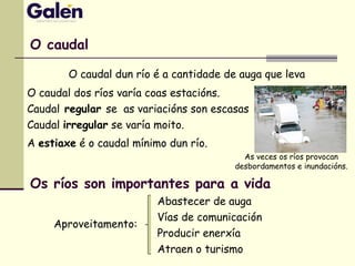 O caudal
O caudal dun río é a cantidade de auga que leva
O caudal dos ríos varía coas estacións.
Caudal regular se as variacións son escasas
Caudal irregular se varía moito.
A estiaxe é o caudal mínimo dun río.
As veces os ríos provocan
desbordamentos e inundacións.
Abastecer de auga
Vías de comunicación
Producir enerxía
Atraen o turismo
Os ríos son importantes para a vida
Aproveitamento:
 