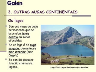 3. OUTRAS AUGAS CONTINENTAIS
 Son una masa de auga
permanente que se
acumulou terra
dentro en zonas
afundidas
 Se un lago é de auga
salgada, denominase
mar interior (mar
Caspio)
 Se son de pequeno
tamaño chámanse
lagoas. Lago Enol. Lagos de Covadonga. Asturias.
Os lagos
 
