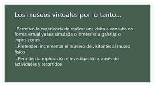 Los museos virtuales por lo tanto…
…Permiten la experiencia de realizar una visita o consulta en
forma virtual ya sea simulada o inmersiva a galerías o
exposiciones.
…Pretenden incrementar el número de visitantes al museo
físico
…Permiten la exploración e investigación a través de
actividades y recorridos
 