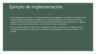 Ejemplo de implementación:
• Como experiencia personal ,en la clase de artes se puede agendar una visita a un museo virtual
de arte moderno de acuerdo a la planeación y temas específicos con los alumnos de tercer
grado. En el tema de arte abstracto los alumnos pueden identificar las características y algunos
autores exponentes de este genero, con información vista previamente.
• En la secundaria “Benito Juárez” de la ciudad de Rio Verde, se cuenta con el equipo minimo
necesario para este fin, así que crear un ambiente de aprendizaje , en este caso virtual, si es
posible
 