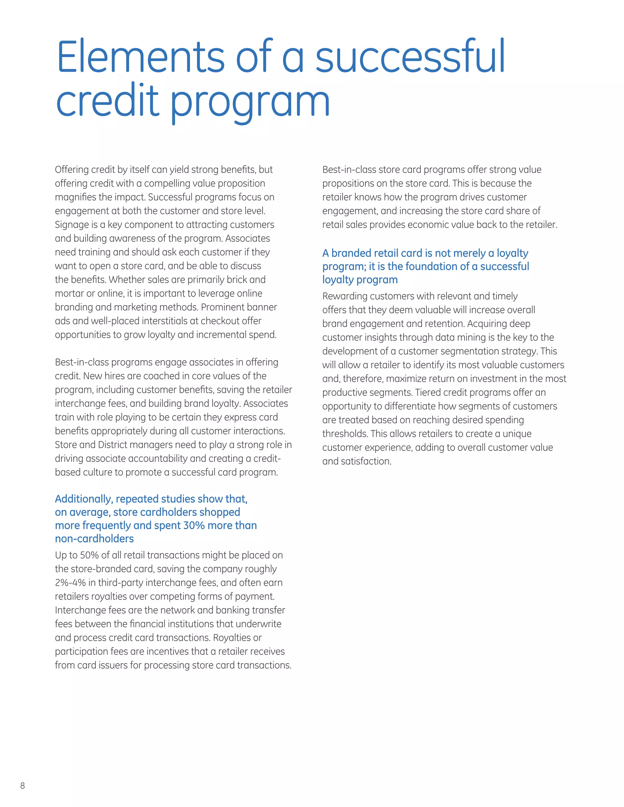 8
Offering credit by itself can yield strong benefits, but
offering credit with a compelling value proposition
magnifies the impact. Successful programs focus on
engagement at both the customer and store level.
Signage is a key component to attracting customers
and building awareness of the program. Associates
need training and should ask each customer if they
want to open a store card, and be able to discuss
the benefits. Whether sales are primarily brick and
mortar or online, it is important to leverage online
branding and marketing methods. Prominent banner
ads and well-placed interstitials at checkout offer
opportunities to grow loyalty and incremental spend.
Best-in-class programs engage associates in offering
credit. New hires are coached in core values of the
program, including customer benefits, saving the retailer
interchange fees, and building brand loyalty. Associates
train with role playing to be certain they express card
benefits appropriately during all customer interactions.
Store and District managers need to play a strong role in
driving associate accountability and creating a credit-
based culture to promote a successful card program.
Additionally, repeated studies show that,
on average, store cardholders shopped
more frequently and spent 30% more than
non-cardholders
Up to 50% of all retail transactions might be placed on
the store-branded card, saving the company roughly
2%-4% in third-party interchange fees, and often earn
retailers royalties over competing forms of payment.
Interchange fees are the network and banking transfer
fees between the financial institutions that underwrite
and process credit card transactions. Royalties or
participation fees are incentives that a retailer receives
from card issuers for processing store card transactions.
Best-in-class store card programs offer strong value
propositions on the store card. This is because the
retailer knows how the program drives customer
engagement, and increasing the store card share of
retail sales provides economic value back to the retailer.
A branded retail card is not merely a loyalty
program; it is the foundation of a successful
loyalty program
Rewarding customers with relevant and timely
offers that they deem valuable will increase overall
brand engagement and retention. Acquiring deep
customer insights through data mining is the key to the
development of a customer segmentation strategy. This
will allow a retailer to identify its most valuable customers
and, therefore, maximize return on investment in the most
productive segments. Tiered credit programs offer an
opportunity to differentiate how segments of customers
are treated based on reaching desired spending
thresholds. This allows retailers to create a unique
customer experience, adding to overall customer value
and satisfaction.
Elements of a successful
credit program
 