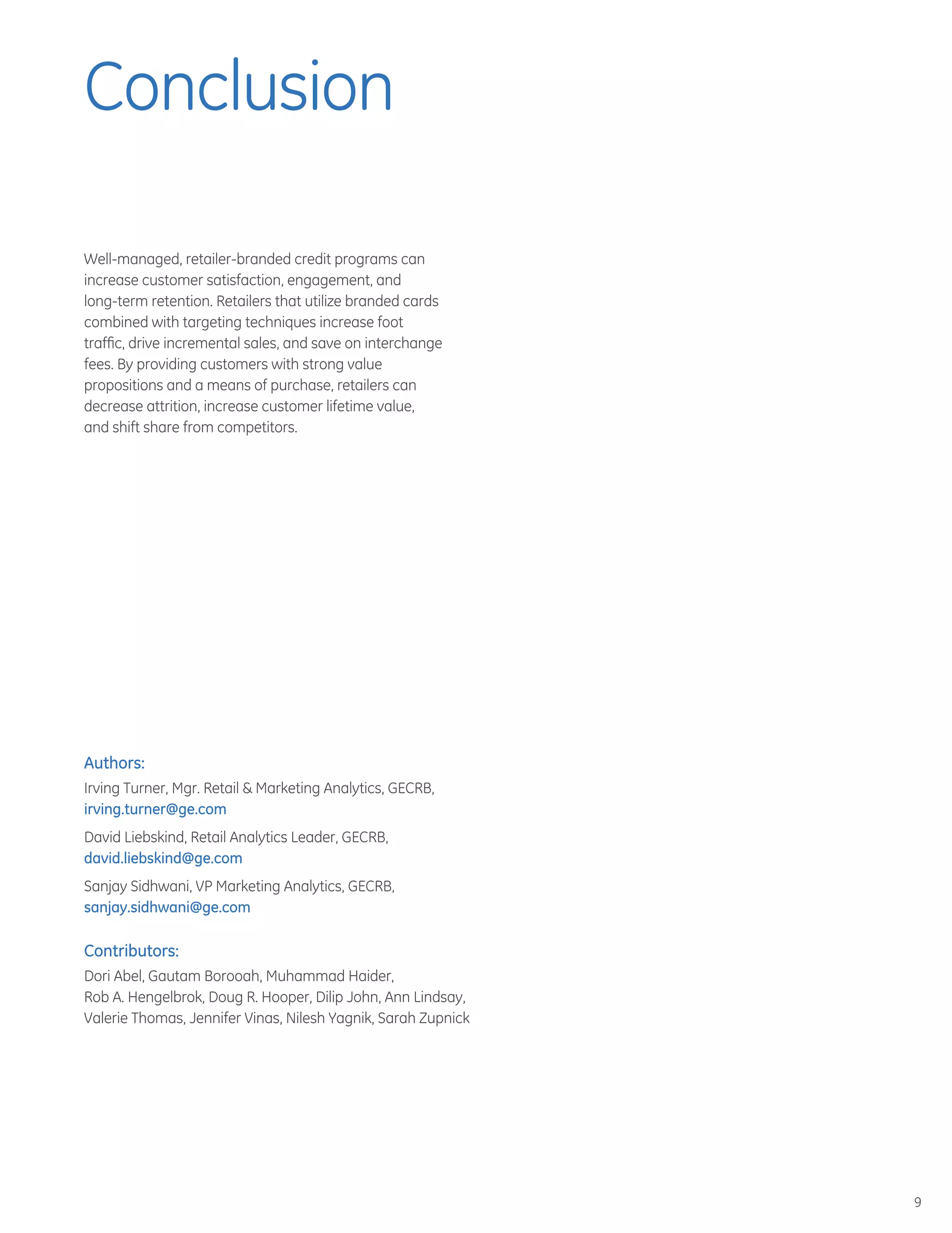 9
Well-managed, retailer-branded credit programs can
increase customer satisfaction, engagement, and
long-term retention. Retailers that utilize branded cards
combined with targeting techniques increase foot
traffic, drive incremental sales, and save on interchange
fees. By providing customers with strong value
propositions and a means of purchase, retailers can
decrease attrition, increase customer lifetime value,
and shift share from competitors.
Authors:
Irving Turner, Mgr. Retail  Marketing Analytics, GECRB,
irving.turner@ge.com
David Liebskind, Retail Analytics Leader, GECRB,
david.liebskind@ge.com
Sanjay Sidhwani, VP Marketing Analytics, GECRB,
sanjay.sidhwani@ge.com
Contributors:
Dori Abel, Gautam Borooah, Muhammad Haider,
Rob A. Hengelbrok, Doug R. Hooper, Dilip John, Ann Lindsay,
Valerie Thomas, Jennifer Vinas, Nilesh Yagnik, Sarah Zupnick
Conclusion
 