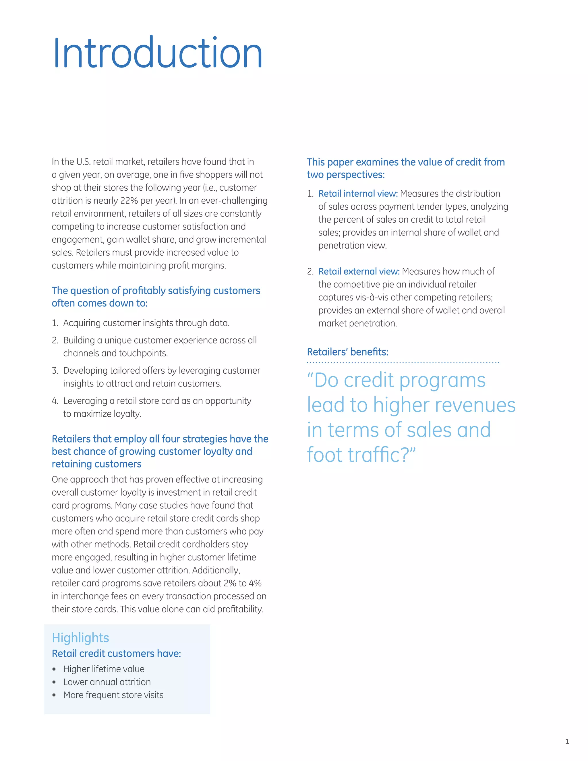 1
Introduction
In the U.S. retail market, retailers have found that in
a given year, on average, one in five shoppers will not
shop at their stores the following year (i.e., customer
attrition is nearly 22% per year). In an ever-challenging
retail environment, retailers of all sizes are constantly
competing to increase customer satisfaction and
engagement, gain wallet share, and grow incremental
sales. Retailers must provide increased value to
customers while maintaining profit margins.
The question of profitably satisfying customers
often comes down to:
1.	 Acquiring customer insights through data.
2.	 Building a unique customer experience across all
channels and touchpoints.
3.	 Developing tailored offers by leveraging customer
insights to attract and retain customers.
4.	 Leveraging a retail store card as an opportunity
to maximize loyalty.
Retailers that employ all four strategies have the
best chance of growing customer loyalty and
retaining customers
One approach that has proven effective at increasing
overall customer loyalty is investment in retail credit
card programs. Many case studies have found that
customers who acquire retail store credit cards shop
more often and spend more than customers who pay
with other methods. Retail credit cardholders stay
more engaged, resulting in higher customer lifetime
value and lower customer attrition. Additionally,
retailer card programs save retailers about 2% to 4%
in interchange fees on every transaction processed on
their store cards. This value alone can aid profitability.
Highlights
Retail credit customers have:
•	 Higher lifetime value
•	 Lower annual attrition
•	 More frequent store visits
This paper examines the value of credit from
two perspectives:
1.	 Retail internal view: Measures the distribution
of sales across payment tender types, analyzing
the percent of sales on credit to total retail
sales; provides an internal share of wallet and
penetration view.
2.	 Retail external view: Measures how much of
the competitive pie an individual retailer
captures vis-à-vis other competing retailers;
provides an external share of wallet and overall
market penetration.
Retailers’ benefits:
“Do credit programs
lead to higher revenues
in terms of sales and
foot traffic?”
 