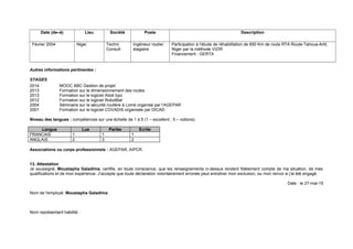 Date (de–à) Lieu Société Poste Description
Février 2004 Niger Techni
Consult
Ingénieur routier
stagiaire
Participation à l’étude de réhabilitation de 650 Km de route RTA Route-Tahoua-Arlit,
Niger par la méthode VIZIR
Financement : GERTA
Autres informations pertinentes :
STAGES
2014 MOOC ABC Gestion de projet
2013 Formation sur le dimensionnement des routes
2013 Formation sur le logiciel Alizé lcpc
2012 Formation sur le logiciel RobotBat
2004 Séminaire sur la sécurité routière à Lomé organisé par l’AGEPAR
2001 Formation sur le logiciel COVADIS organisée par DICAD
Niveau des langues : compétences sur une échelle de 1 à 5 (1 – excellent ; 5 – notions)
Langue Lue Parlée Ecrite
FRANCAIS 1 1 1
ANGLAIS 2 3 2
Associations ou corps professionnels : AGEPAR, AIPCR
13. Attestation
Je soussigné, Moustapha Galadima, certifie, en toute conscience, que les renseignements ci-dessus rendent fidèlement compte de ma situation, de mes
qualifications et de mon expérience. J’accepte que toute déclaration volontairement erronée peut entraîner mon exclusion, ou mon renvoi si j’ai été engagé.
Date : le 27-mai-15
Nom de l'employé: Moustapha Galadima
Nom représentant habilité :
 